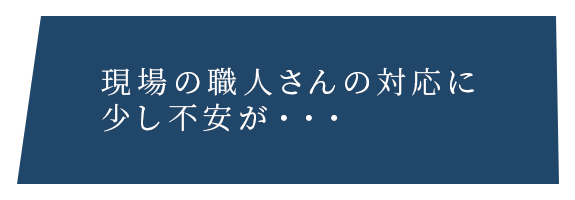 現場の職人さんの対応に 少し不安が・・・